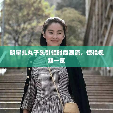明星扎丸子头引领时尚潮流，惊艳视频一览