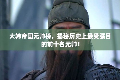 大韩帝国元帅榜，揭秘历史上最受瞩目的前十名元帅！