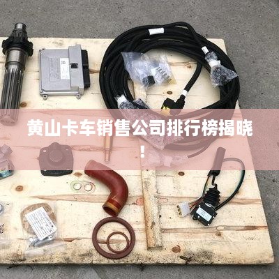 黄山卡车销售公司排行榜揭晓！