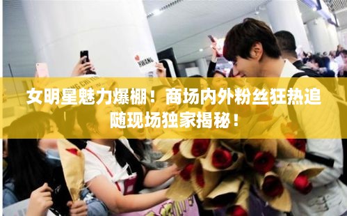 女明星魅力爆棚！商场内外粉丝狂热追随现场独家揭秘！