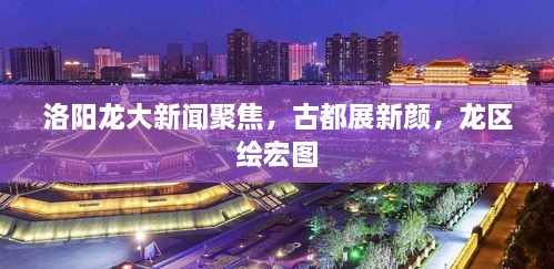 洛阳龙大新闻聚焦，古都展新颜，龙区绘宏图
