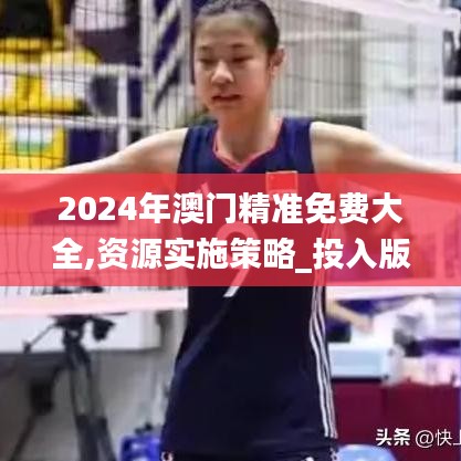 2024年澳门精准免费大全,资源实施策略_投入版GHW254.29