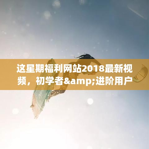 这星期福利网站2018最新视频，初学者&进阶用户适用2018最新福利网站视频浏览攻略，一步步教你如何轻松浏览这星期热门内容