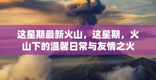 本周火山新动态，火山下的温馨日常与友情之火