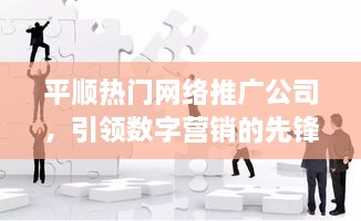 平顺热门网络推广公司，数字营销先锋引领者