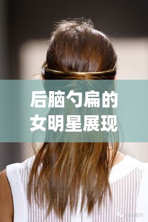 后脑勺扁的女明星展现独特魅力，时尚潮流下的别样风采