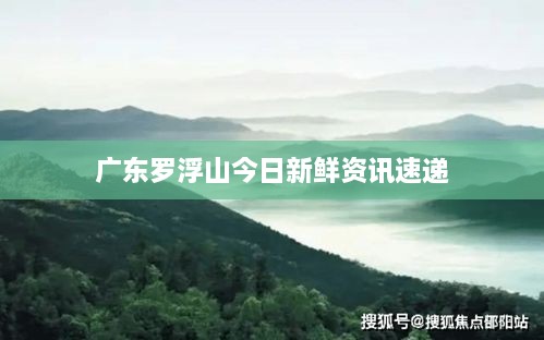 广东罗浮山今日新鲜资讯速递